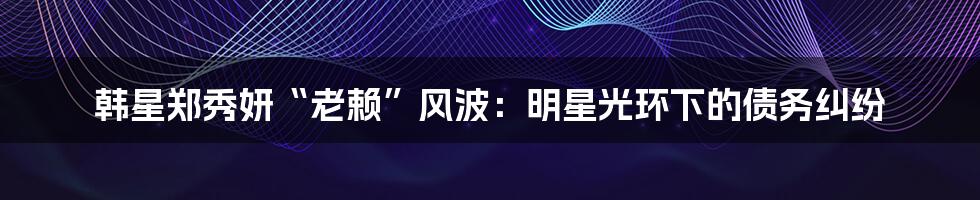 韩星郑秀妍“老赖”风波:明星光环下的债务纠纷