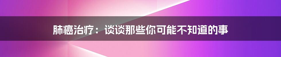 肺癌治疗:谈谈那些你可能不知道的事