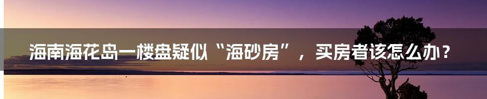 海南海花岛一楼盘疑似“海砂房”，买房者该怎么办？