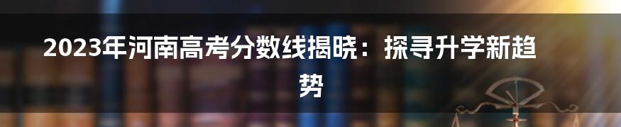 2023年河南高考分数线揭晓：探寻升学新趋势
