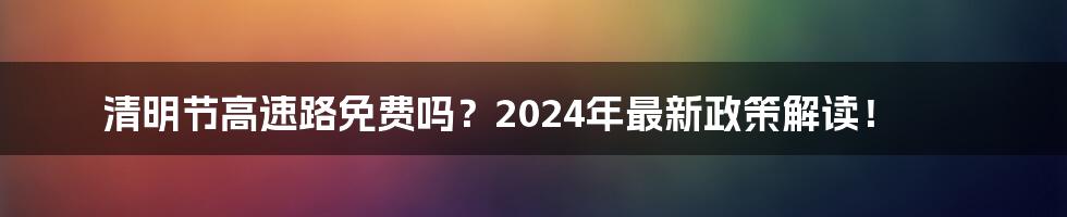 清明节高速路免费吗?2024年最新政策解读!
