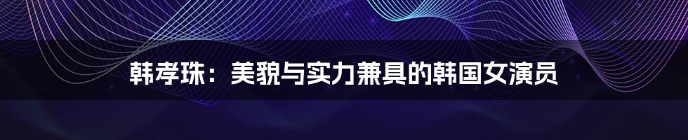 韩孝珠:美貌与实力兼具的韩国女演员