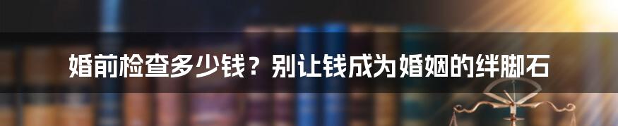 婚前检查多少钱?别让钱成为婚姻的绊脚石