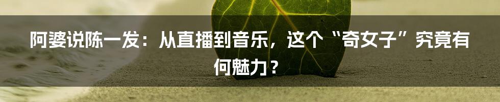 阿婆说陈一发:从直播到音乐,这个“奇女子”究竟有何魅力?
