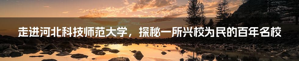 走进河北科技师范大学,探秘一所兴校为民的百年名校