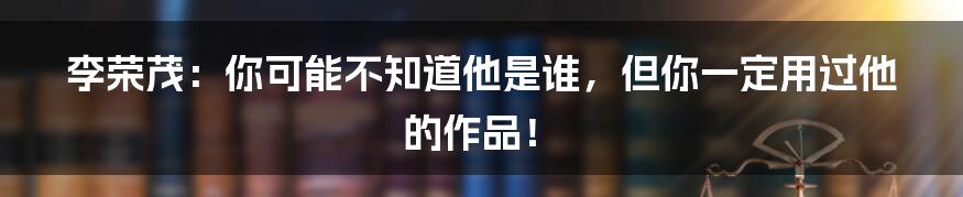 李荣茂：你可能不知道他是谁，但你一定用过他的作品！