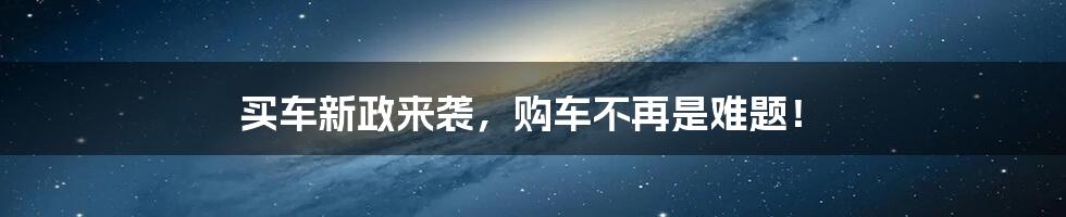 买车新政来袭,购车不再是难题!
