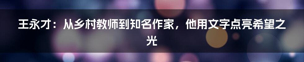 王永才:从乡村教师到知名作家,他用文字点亮希望之光