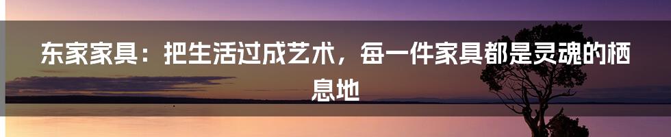 东家家具:把生活过成艺术,每一件家具都是灵魂的栖息地