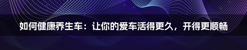 如何健康养生车:让你的爱车活得更久,开得更顺畅