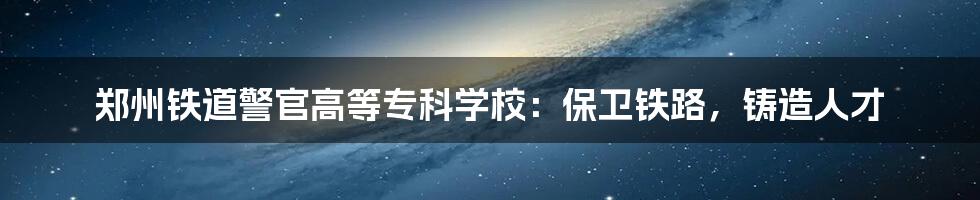 郑州铁道警官高等专科学校：保卫铁路，铸造人才