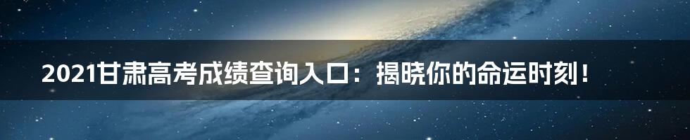 2021甘肃高考成绩查询入口:揭晓你的命运时刻!