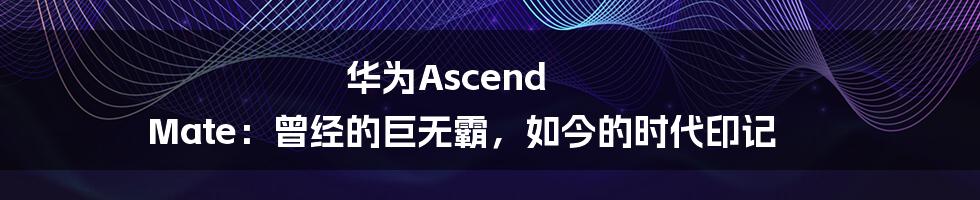 华为Ascend Mate：曾经的巨无霸，如今的时代印记