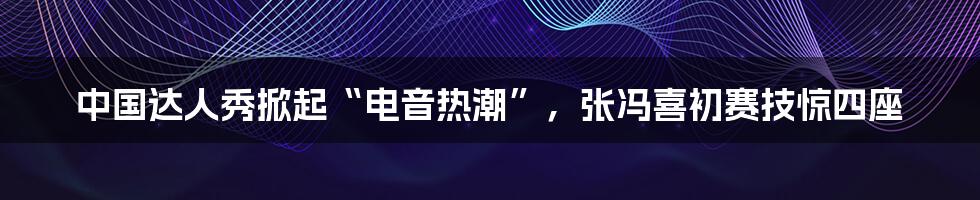 中国达人秀掀起“电音热潮”,张冯喜初赛技惊四座