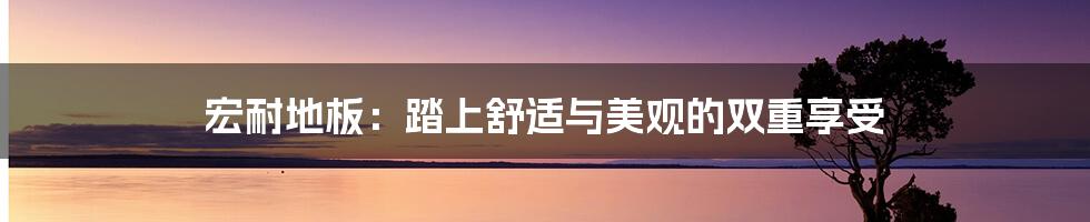 宏耐地板:踏上舒适与美观的双重享受