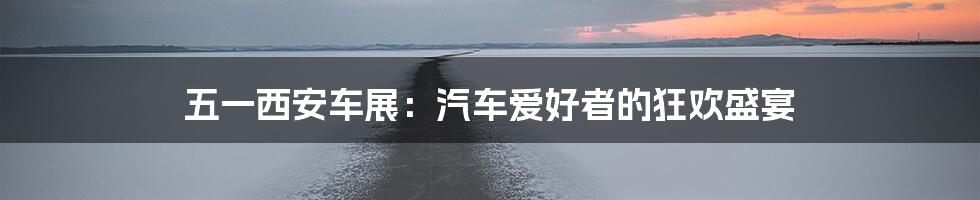 五一西安车展:汽车爱好者的狂欢盛宴