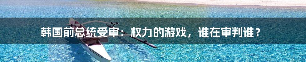 韩国前总统受审:权力的游戏,谁在审判谁?