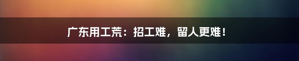 广东用工荒：招工难，留人更难！