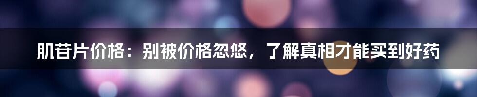 肌苷片价格：别被价格忽悠，了解真相才能买到好药