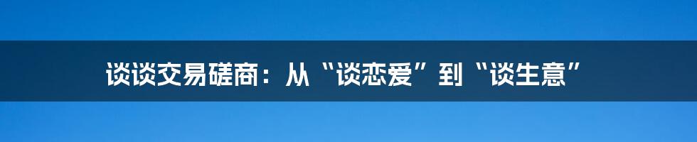 谈谈交易磋商:从“谈恋爱”到“谈生意”