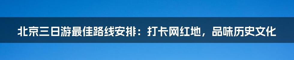 北京三日游最佳路线安排：打卡网红地，品味历史文化