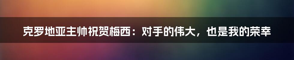 克罗地亚主帅祝贺梅西：对手的伟大，也是我的荣幸