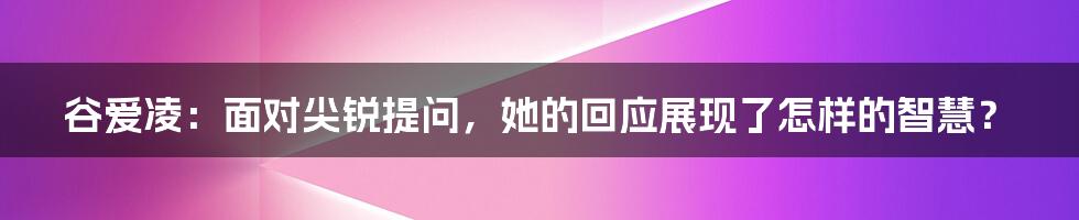 谷爱凌:面对尖锐提问,她的回应展现了怎样的智慧?