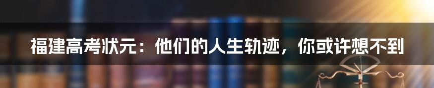 福建高考状元：他们的人生轨迹，你或许想不到