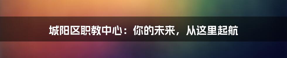 城阳区职教中心:你的未来,从这里起航
