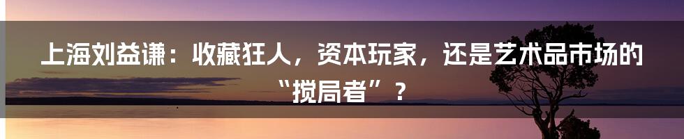 上海刘益谦:收藏狂人,资本玩家,还是艺术品市场的“搅局者”?
