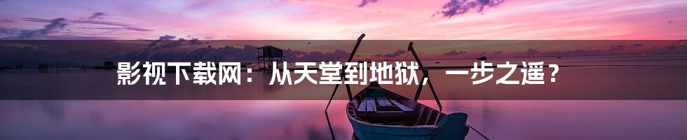 影视下载网:从天堂到地狱,一步之遥?