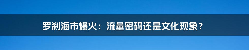罗刹海市爆火:流量密码还是文化现象?