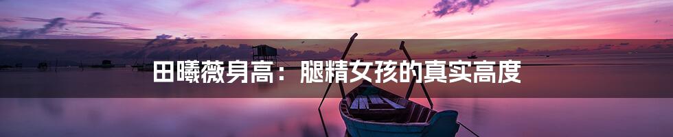 田曦薇身高:腿精女孩的真实高度