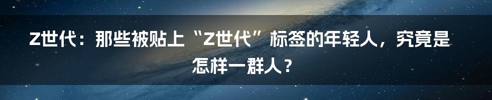 Z世代：那些被贴上“Z世代”标签的年轻人，究竟是怎样一群人？
