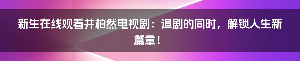 新生在线观看井柏然电视剧:追剧的同时,解锁人生新篇章!