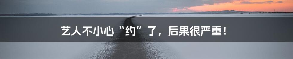 艺人不小心“约”了,后果很严重!