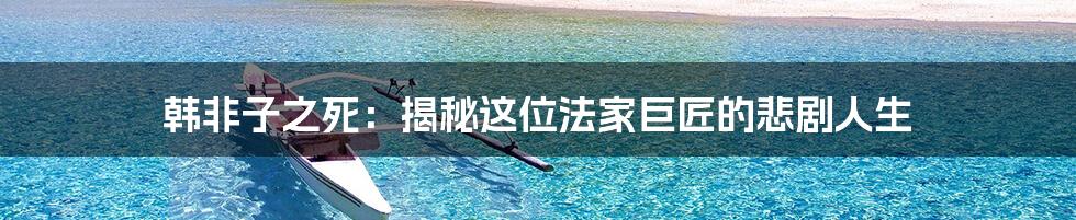 韩非子之死：揭秘这位法家巨匠的悲剧人生