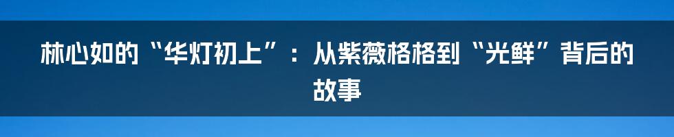 林心如的“华灯初上”:从紫薇格格到“光鲜”背后的故事
