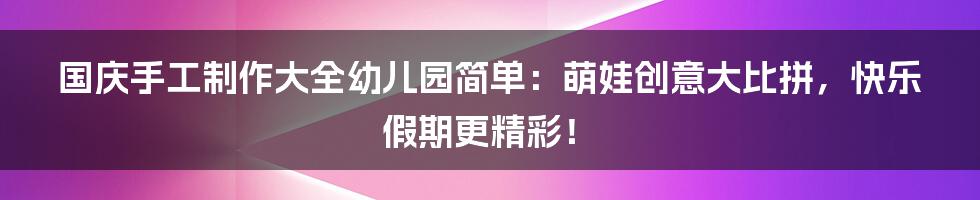 国庆手工制作大全幼儿园简单:萌娃创意大比拼,快乐假期更精彩!