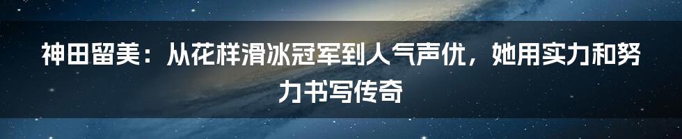 神田留美:从花样滑冰冠军到人气声优,她用实力和努力书写传奇