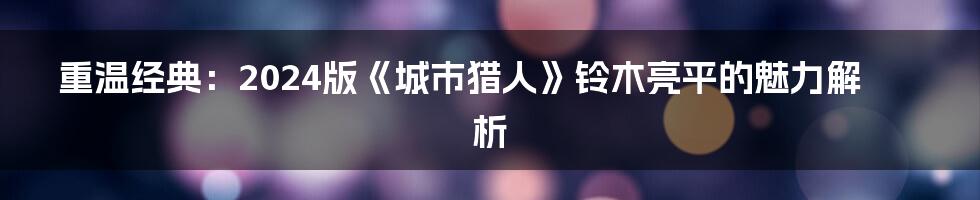 重温经典：2024版《城市猎人》铃木亮平的魅力解析
