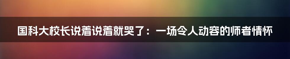 国科大校长说着说着就哭了：一场令人动容的师者情怀