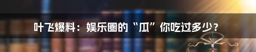 叶飞爆料:娱乐圈的“瓜”你吃过多少?