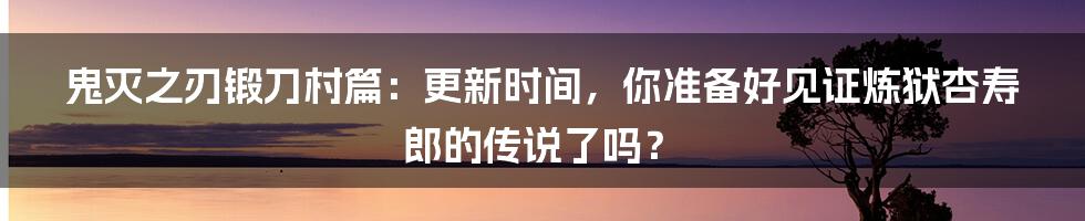 鬼灭之刃锻刀村篇：更新时间，你准备好见证炼狱杏寿郎的传说了吗？