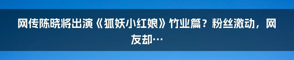 网传陈晓将出演《狐妖小红娘》竹业篇？粉丝激动，网友却…