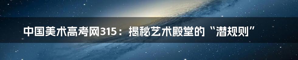 中国美术高考网315:揭秘艺术殿堂的“潜规则”