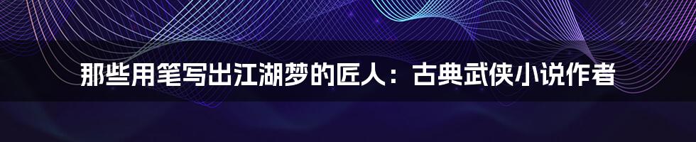 那些用笔写出江湖梦的匠人:古典武侠小说作者