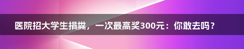 医院招大学生捐粪,一次最高奖300元:你敢去吗?