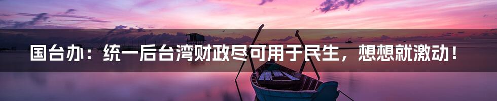 国台办:统一后台湾财政尽可用于民生,想想就激动!