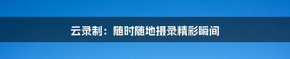 云录制:随时随地摄录精彩瞬间